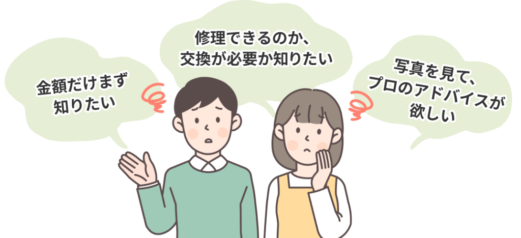 金額だけまずは知りたい、修理できるのか交換が必要か知りたい、写真を見てプロのアドバイスが欲しい